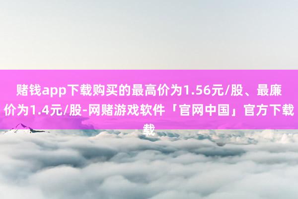 赌钱app下载购买的最高价为1.56元/股、最廉价为1.4元/股-网赌游戏软件「官网中国」官方下载