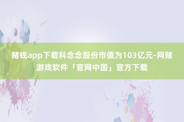 赌钱app下载科念念股份市值为103亿元-网赌游戏软件「官网中国」官方下载