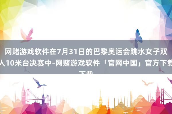 网赌游戏软件在7月31日的巴黎奥运会跳水女子双人10米台决赛中-网赌游戏软件「官网中国」官方下载