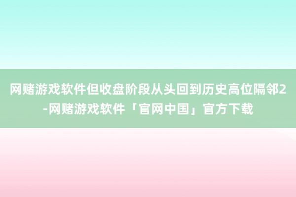 网赌游戏软件但收盘阶段从头回到历史高位隔邻2-网赌游戏软件「官网中国」官方下载