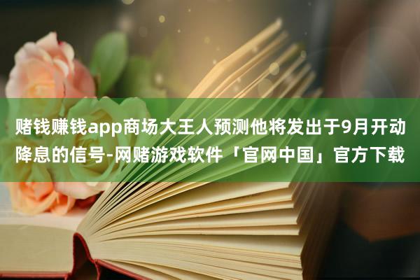 赌钱赚钱app商场大王人预测他将发出于9月开动降息的信号-网赌游戏软件「官网中国」官方下载