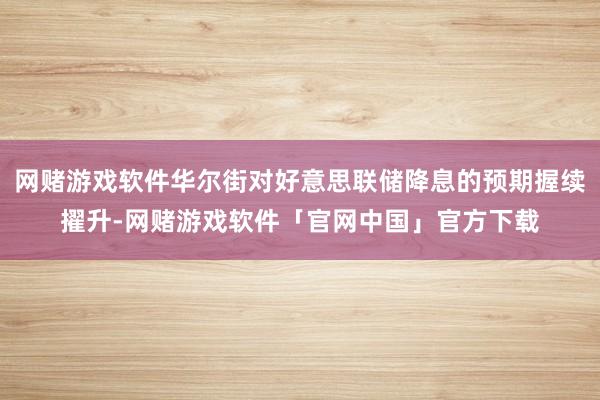 网赌游戏软件华尔街对好意思联储降息的预期握续擢升-网赌游戏软件「官网中国」官方下载