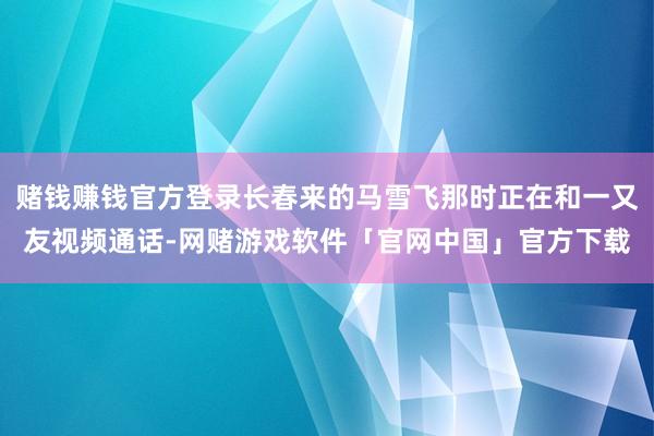 赌钱赚钱官方登录长春来的马雪飞那时正在和一又友视频通话-网赌游戏软件「官网中国」官方下载