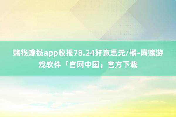 赌钱赚钱app收报78.24好意思元/桶-网赌游戏软件「官网中国」官方下载