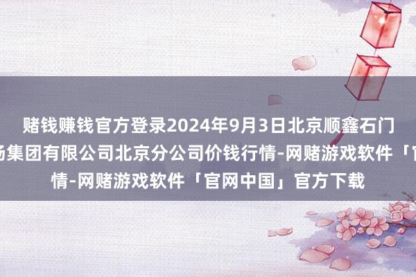 赌钱赚钱官方登录2024年9月3日北京顺鑫石门国外农产物批发商场集团有限公司北京分公司价钱行情-网赌游戏软件「官网中国」官方下载