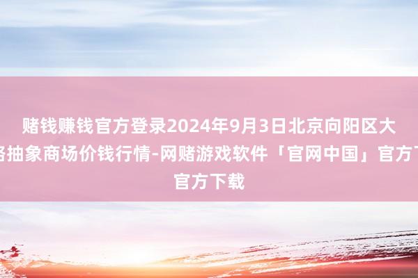 赌钱赚钱官方登录2024年9月3日北京向阳区大洋路抽象商场价钱行情-网赌游戏软件「官网中国」官方下载