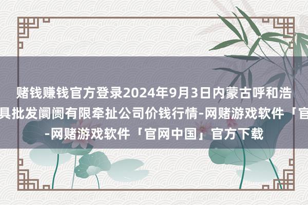 赌钱赚钱官方登录2024年9月3日内蒙古呼和浩特市东瓦窑农副家具批发阛阓有限牵扯公司价钱行情-网赌游戏软件「官网中国」官方下载