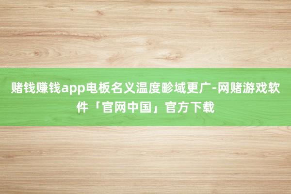 赌钱赚钱app电板名义温度畛域更广-网赌游戏软件「官网中国」官方下载