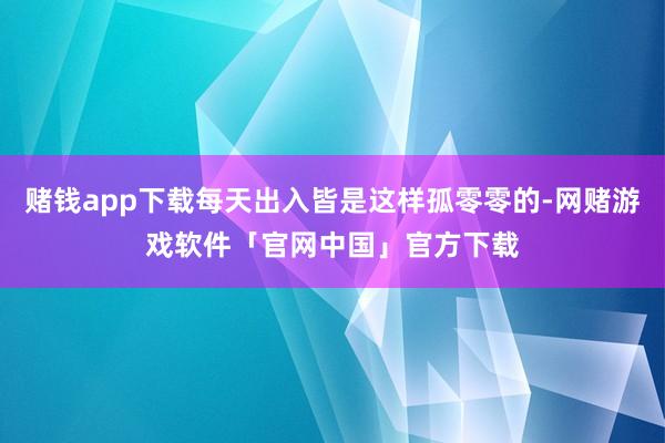 赌钱app下载每天出入皆是这样孤零零的-网赌游戏软件「官网中国」官方下载