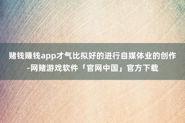 赌钱赚钱app才气比拟好的进行自媒体业的创作-网赌游戏软件「官网中国」官方下载