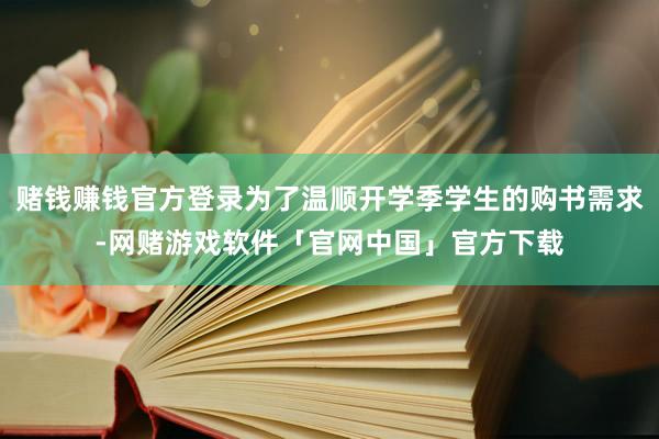 赌钱赚钱官方登录为了温顺开学季学生的购书需求-网赌游戏软件「官网中国」官方下载