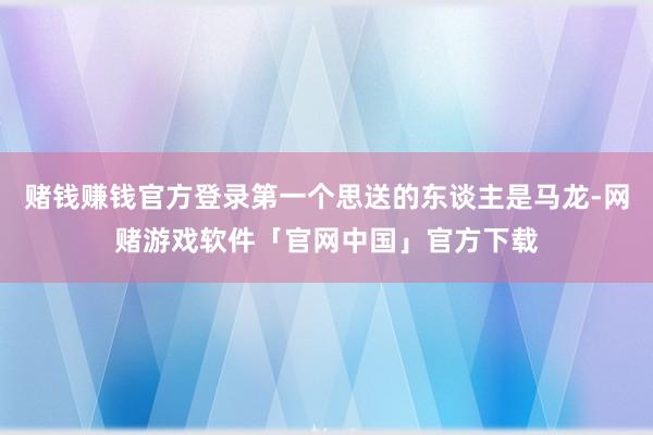 赌钱赚钱官方登录第一个思送的东谈主是马龙-网赌游戏软件「官网中国」官方下载