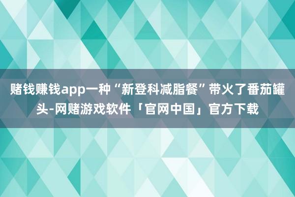 赌钱赚钱app一种“新登科减脂餐”带火了番茄罐头-网赌游戏软件「官网中国」官方下载