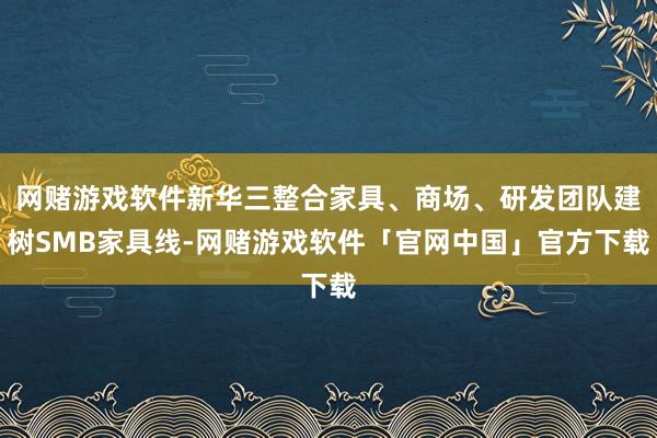 网赌游戏软件新华三整合家具、商场、研发团队建树SMB家具线-网赌游戏软件「官网中国」官方下载