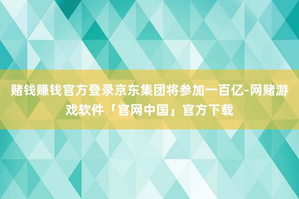 赌钱赚钱官方登录京东集团将参加一百亿-网赌游戏软件「官网中国」官方下载