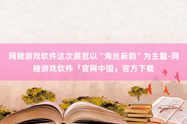 网赌游戏软件这次展览以“海丝新韵”为主题-网赌游戏软件「官网中国」官方下载