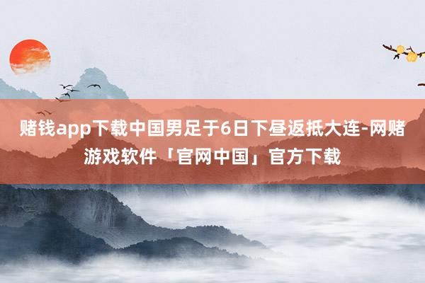 赌钱app下载中国男足于6日下昼返抵大连-网赌游戏软件「官网中国」官方下载