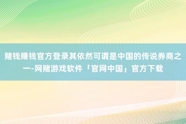 赌钱赚钱官方登录其依然可谓是中国的传说券商之一-网赌游戏软件「官网中国」官方下载