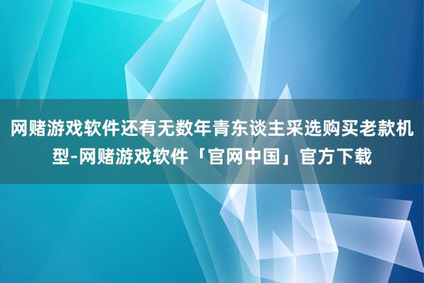 网赌游戏软件还有无数年青东谈主采选购买老款机型-网赌游戏软件「官网中国」官方下载