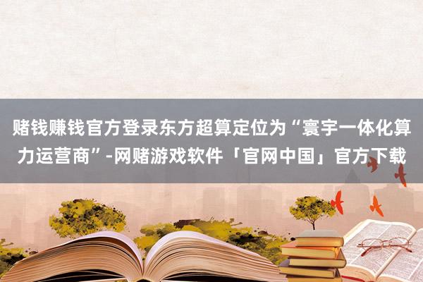 赌钱赚钱官方登录东方超算定位为“寰宇一体化算力运营商”-网赌游戏软件「官网中国」官方下载