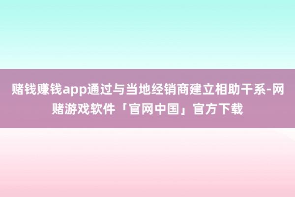 赌钱赚钱app通过与当地经销商建立相助干系-网赌游戏软件「官网中国」官方下载