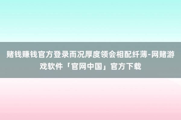 赌钱赚钱官方登录而况厚度领会相配纤薄-网赌游戏软件「官网中国」官方下载