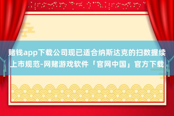 赌钱app下载公司现已适合纳斯达克的扫数握续上市规范-网赌游戏软件「官网中国」官方下载