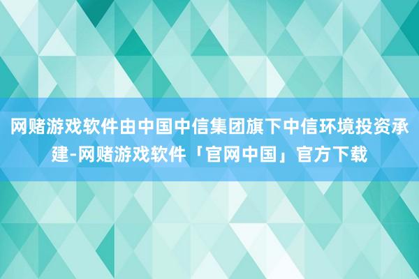 网赌游戏软件由中国中信集团旗下中信环境投资承建-网赌游戏软件「官网中国」官方下载