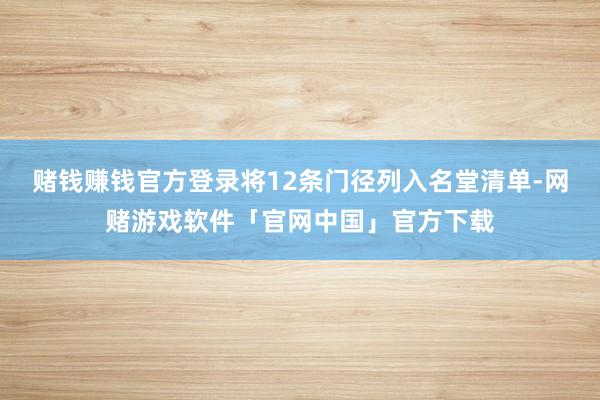 赌钱赚钱官方登录将12条门径列入名堂清单-网赌游戏软件「官网中国」官方下载