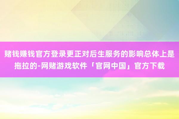 赌钱赚钱官方登录更正对后生服务的影响总体上是拖拉的-网赌游戏软件「官网中国」官方下载