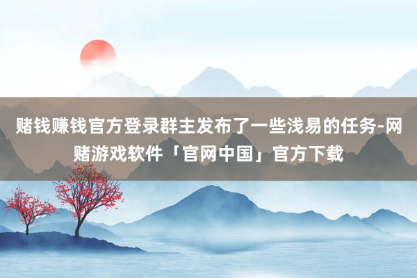 赌钱赚钱官方登录群主发布了一些浅易的任务-网赌游戏软件「官网中国」官方下载