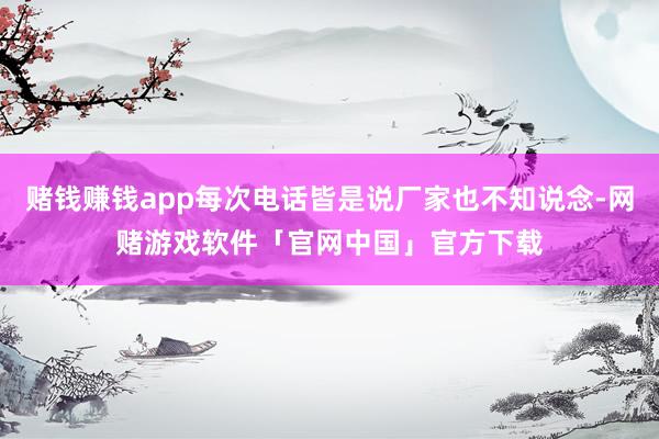 赌钱赚钱app每次电话皆是说厂家也不知说念-网赌游戏软件「官网中国」官方下载