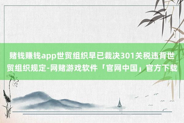 赌钱赚钱app世贸组织早已裁决301关税违背世贸组织规定-网赌游戏软件「官网中国」官方下载