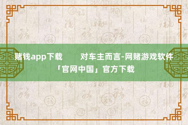 赌钱app下载        对车主而言-网赌游戏软件「官网中国」官方下载