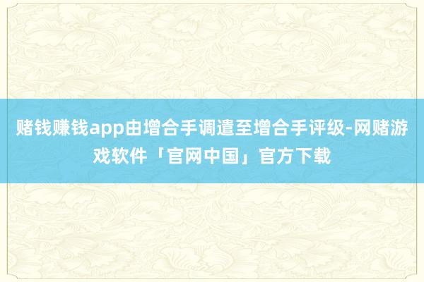 赌钱赚钱app由增合手调遣至增合手评级-网赌游戏软件「官网中国」官方下载