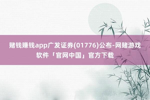 赌钱赚钱app广发证券(01776)公布-网赌游戏软件「官网中国」官方下载