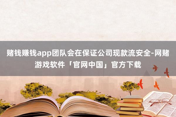 赌钱赚钱app团队会在保证公司现款流安全-网赌游戏软件「官网中国」官方下载