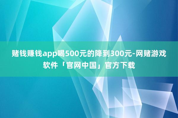 赌钱赚钱app喝500元的降到300元-网赌游戏软件「官网中国」官方下载