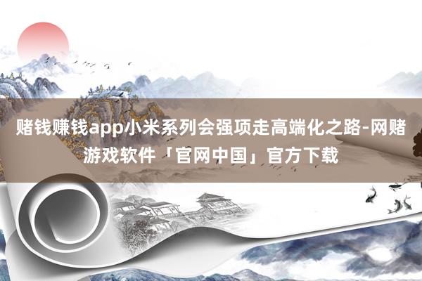 赌钱赚钱app小米系列会强项走高端化之路-网赌游戏软件「官网中国」官方下载