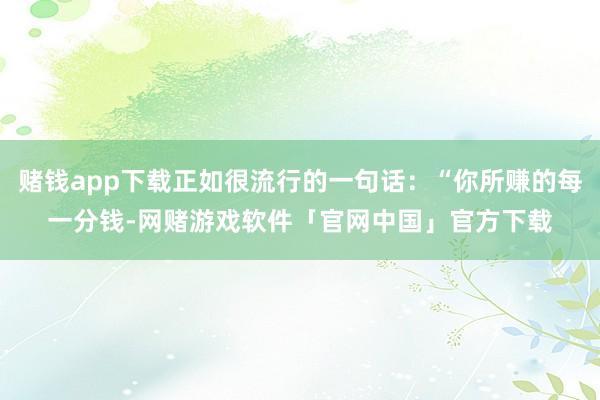 赌钱app下载正如很流行的一句话：“你所赚的每一分钱-网赌游戏软件「官网中国」官方下载