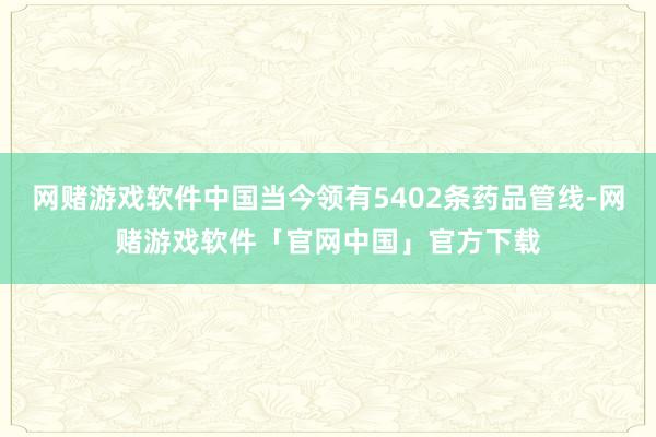 网赌游戏软件中国当今领有5402条药品管线-网赌游戏软件「官网中国」官方下载