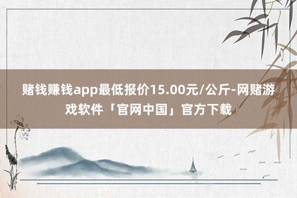 赌钱赚钱app最低报价15.00元/公斤-网赌游戏软件「官网中国」官方下载