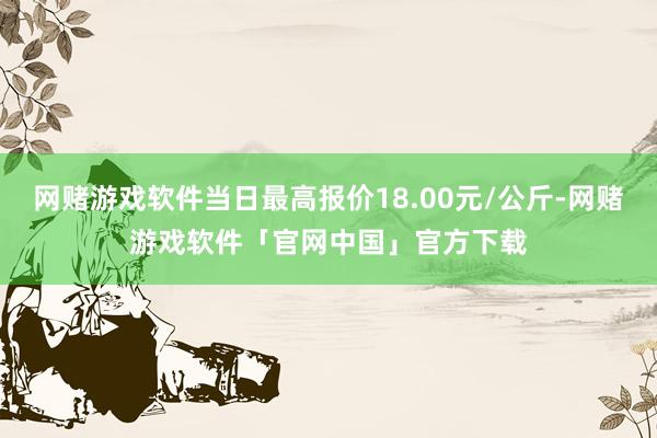 网赌游戏软件当日最高报价18.00元/公斤-网赌游戏软件「官网中国」官方下载