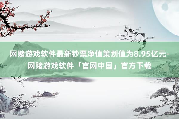 网赌游戏软件最新钞票净值策划值为8.95亿元-网赌游戏软件「官网中国」官方下载