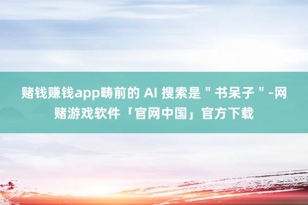 赌钱赚钱app畴前的 AI 搜索是＂书呆子＂-网赌游戏软件「官网中国」官方下载