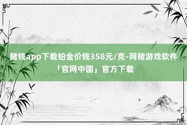 赌钱app下载铂金价钱358元/克-网赌游戏软件「官网中国」官方下载