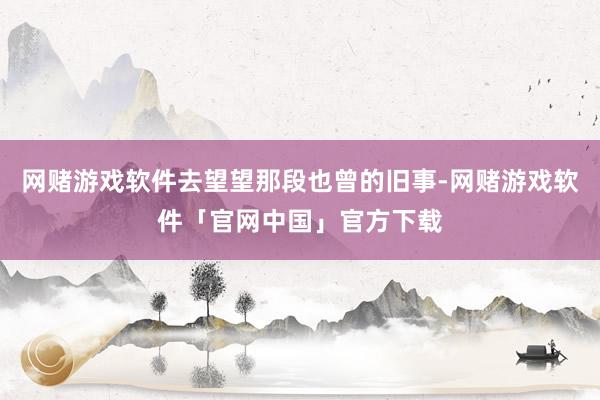 网赌游戏软件去望望那段也曾的旧事-网赌游戏软件「官网中国」官方下载