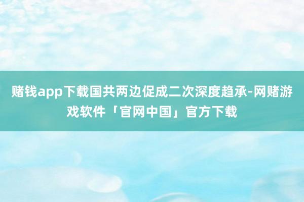 赌钱app下载国共两边促成二次深度趋承-网赌游戏软件「官网中国」官方下载