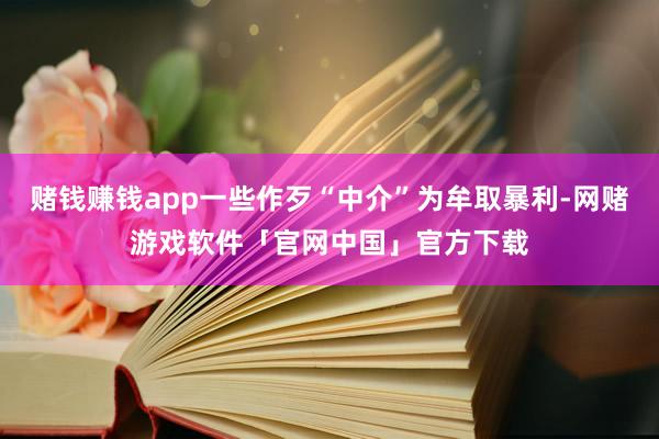 赌钱赚钱app一些作歹“中介”为牟取暴利-网赌游戏软件「官网中国」官方下载