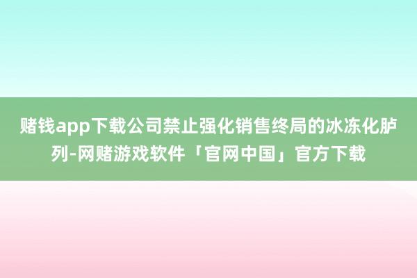 赌钱app下载公司禁止强化销售终局的冰冻化胪列-网赌游戏软件「官网中国」官方下载